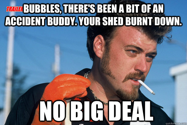 Bubbles, there's been a bit of an accident buddy. Your Shed burnt down.  No big deal  Ricky Trailer Park Boys