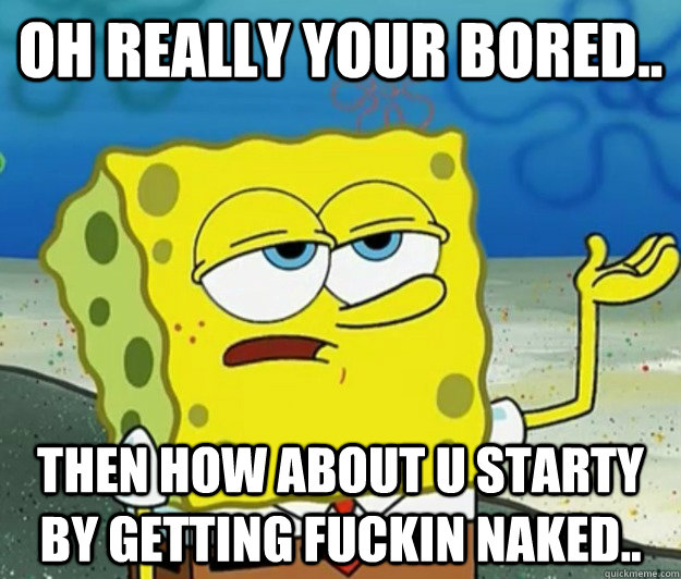 oh really your bored..  then how about u starty by getting fuckin naked..  Tough Spongebob