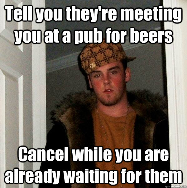 Tell you they're meeting you at a pub for beers Cancel while you are already waiting for them - Tell you they're meeting you at a pub for beers Cancel while you are already waiting for them  Scumbag Steve