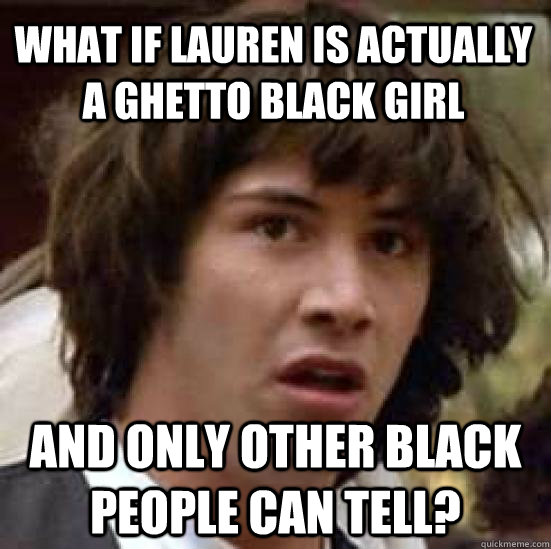 what if lauren is actually a ghetto black girl and only other black people can tell?  conspiracy keanu