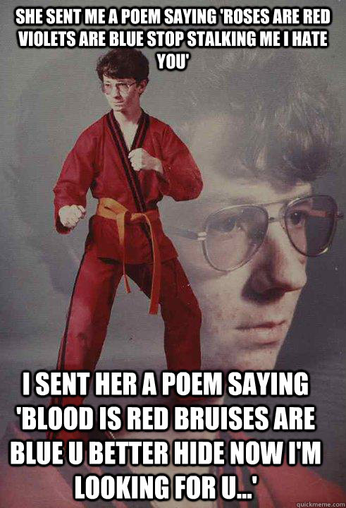 She SENt me a poem saying 'Roses are red violets are blue stop stalking me i hate you' I sent her a poem saying 'blood is red bruises are blue u better hide now i'm looking for u...'  Karate Kyle