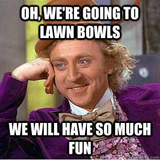 oh, we're going to lawn bowls  We will have so much fun  - oh, we're going to lawn bowls  We will have so much fun   Condescending Wonka