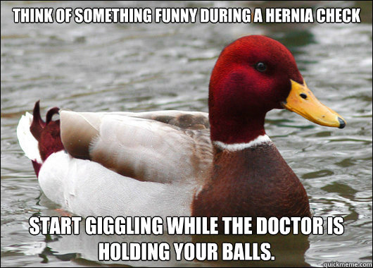 THINK OF SOMETHING FUNNY DURING A HERNIA CHECK
 START GIGGLING WHILE THE DOCTOR IS HOLDING your BALLS. - THINK OF SOMETHING FUNNY DURING A HERNIA CHECK
 START GIGGLING WHILE THE DOCTOR IS HOLDING your BALLS.  Malicious Advice Mallard