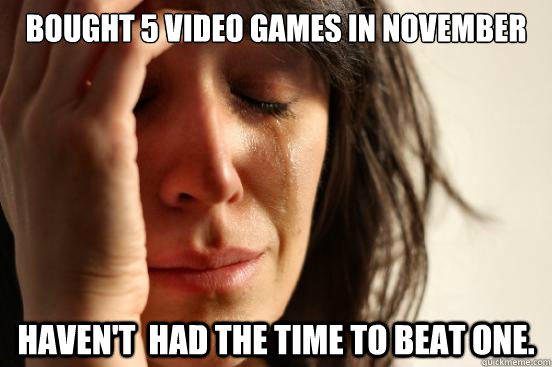 bought 5 video games in november haven't  had the time to beat one.   First World Problems