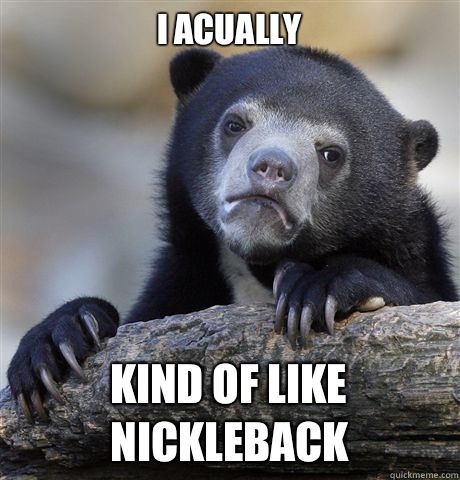 I acually Kind of like Nickleback  Confession Bear