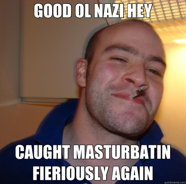 GOOD OL NAZI HEY CAUGHT MASTURBATIN FIERIOUSLY AGAIN  Good Guy Greg 