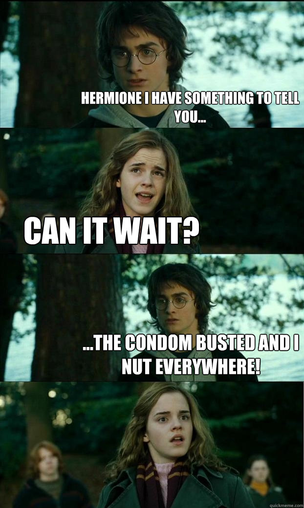 Hermione I have something to tell you... Can it wait? ...The condom busted and i nut everywhere!  Horny Harry