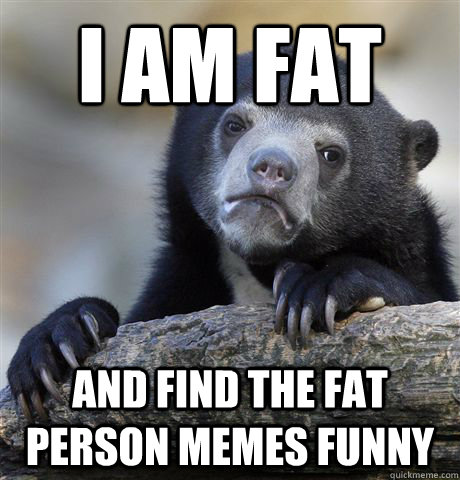 I am fat and find the fat person memes funny  Confession Bear