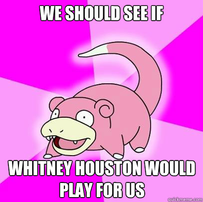 we should see if whitney houston would play for us  Slowpoke