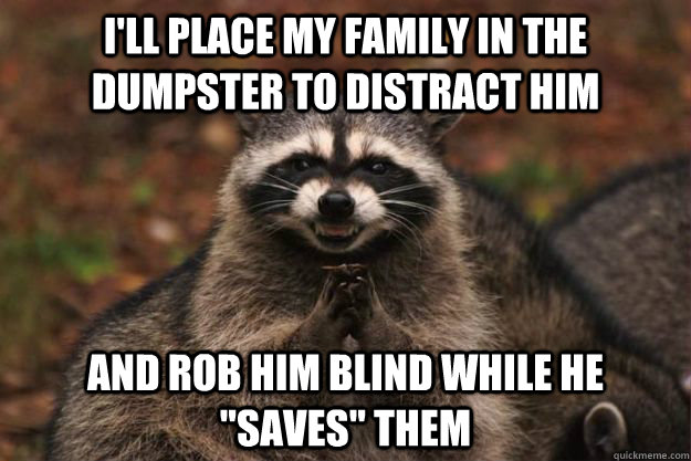 I'll place my family in the dumpster to distract him And rob him blind while he 