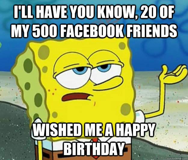 I'll have you know, 20 of my 500 facebook friends wished me a happy birthday - I'll have you know, 20 of my 500 facebook friends wished me a happy birthday  Tough Spongebob