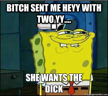 BITCH SENT ME HEYY WITH TWO YY.... SHE WANTS THE
DICK  Spongebob