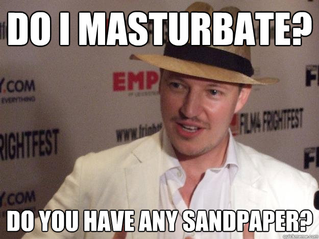 Do I Masturbate? Do you have any sandpaper?  