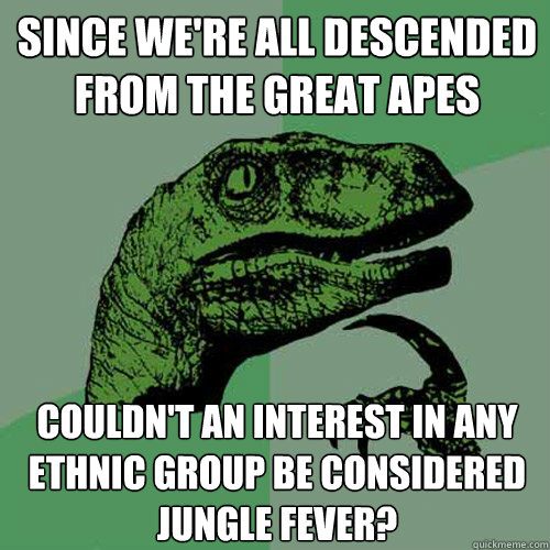 Since we're all descended from the great apes couldn't an interest in any ethnic group be considered jungle fever? - Since we're all descended from the great apes couldn't an interest in any ethnic group be considered jungle fever?  Philosoraptor