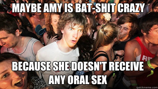 Maybe Amy is bat-shit crazy
 because she doesn't receive any oral sex  Sudden Clarity Clarence