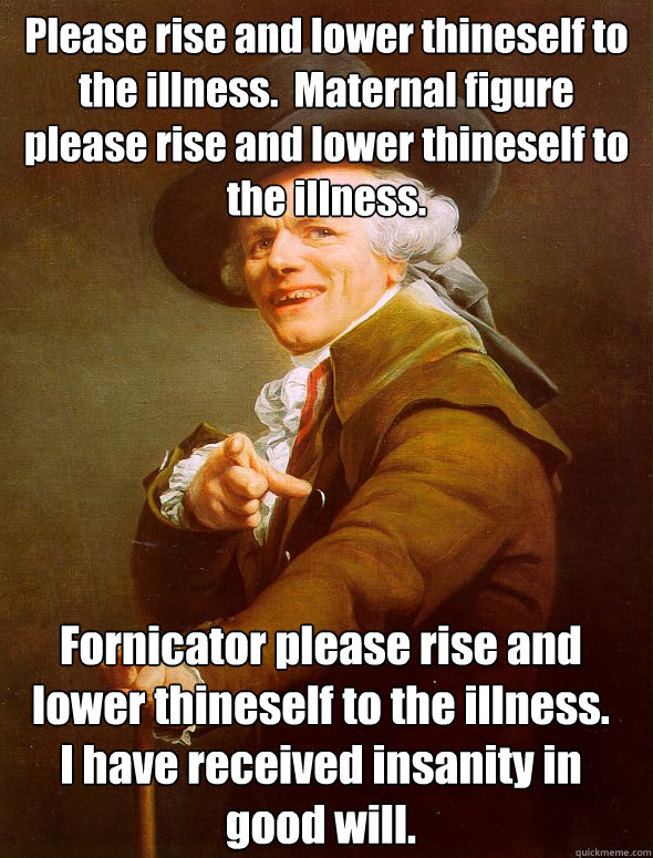 Please rise and lower thineself to the illness.  Maternal figure please rise and lower thineself to the illness.   Fornicator please rise and lower thineself to the illness.
I have received insanity in good will. - Please rise and lower thineself to the illness.  Maternal figure please rise and lower thineself to the illness.   Fornicator please rise and lower thineself to the illness.
I have received insanity in good will.  Joseph Ducreux