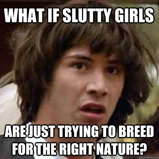 What if slutty girls are just trying to breed for the right nature?  conspiracy keanu