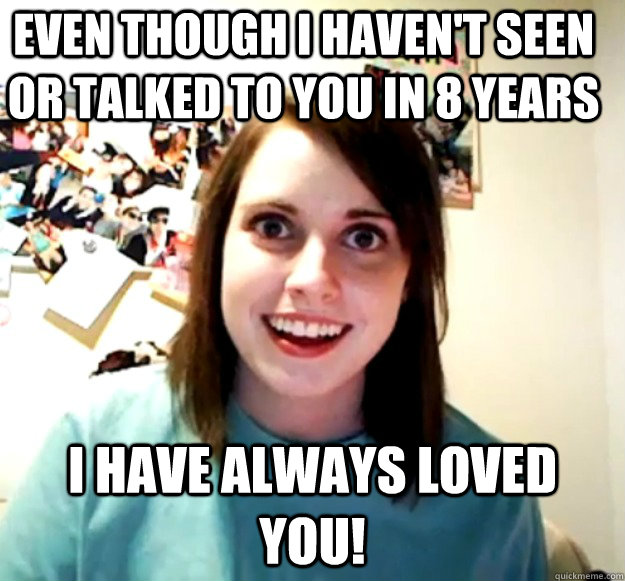 Even though I haven't seen or talked to you in 8 years I have always loved you! - Even though I haven't seen or talked to you in 8 years I have always loved you!  Overly Attached Girlfriend