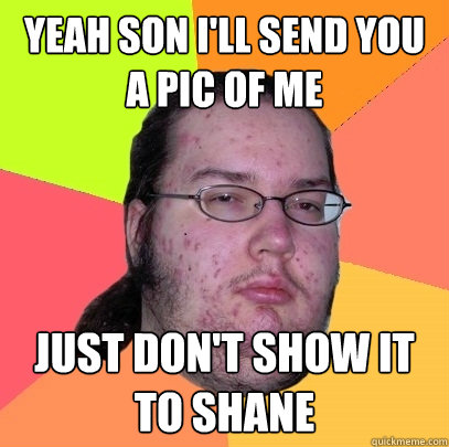 yeah son i'll send you a pic of me just don't show it to shane - yeah son i'll send you a pic of me just don't show it to shane  Butthurt Dweller