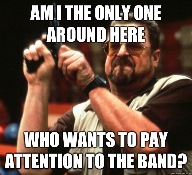 am I the only one around here Who wants to pay attention to the band?  Angry Walter