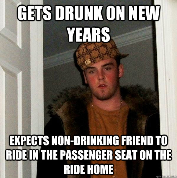 Gets drunk on new years  Expects non-drinking friend to ride in the passenger seat on the ride home - Gets drunk on new years  Expects non-drinking friend to ride in the passenger seat on the ride home  Scumbag Steve