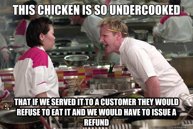 THIS CHICKEN IS SO UNDERCOOKED THAT IF WE SERVED IT TO A CUSTOMER THEY WOULD REFUSE TO EAT IT AND WE WOULD HAVE TO ISSUE A REFUND - THIS CHICKEN IS SO UNDERCOOKED THAT IF WE SERVED IT TO A CUSTOMER THEY WOULD REFUSE TO EAT IT AND WE WOULD HAVE TO ISSUE A REFUND  Misc