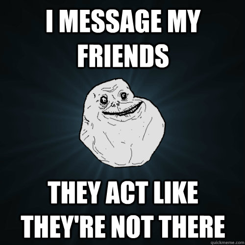 I message my friends they act like they're not there  Forever Alone