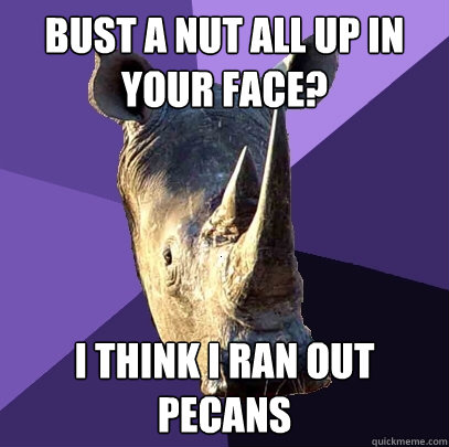 bust a nut all up in your face? i think i ran out pecans  Sexually Oblivious Rhino