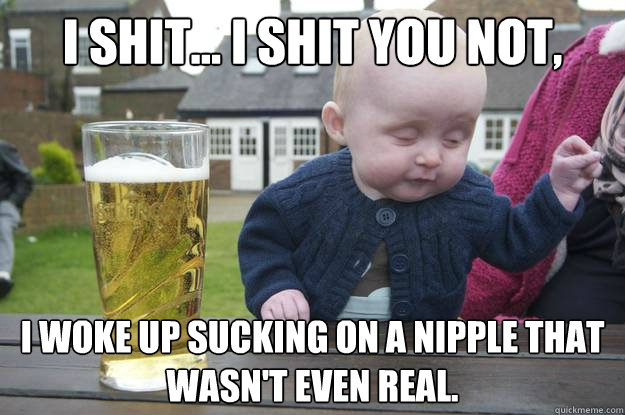 I shit... I shit you not, I woke up sucking on a nipple that wasn't even real.   drunk baby