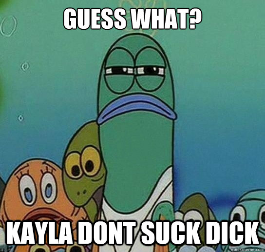 Guess What?

 Kayla Dont Suck Dick  Serious fish SpongeBob