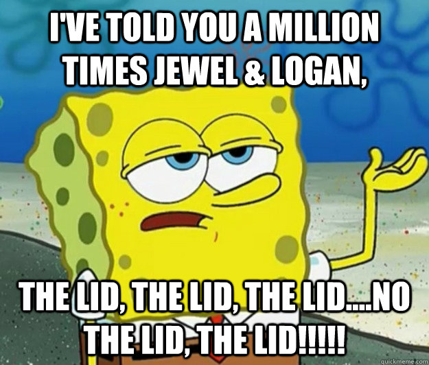 I've told you a million times Jewel & logan, the lid, the lid, the lid....no the lid, the lid!!!!!  Tough Spongebob