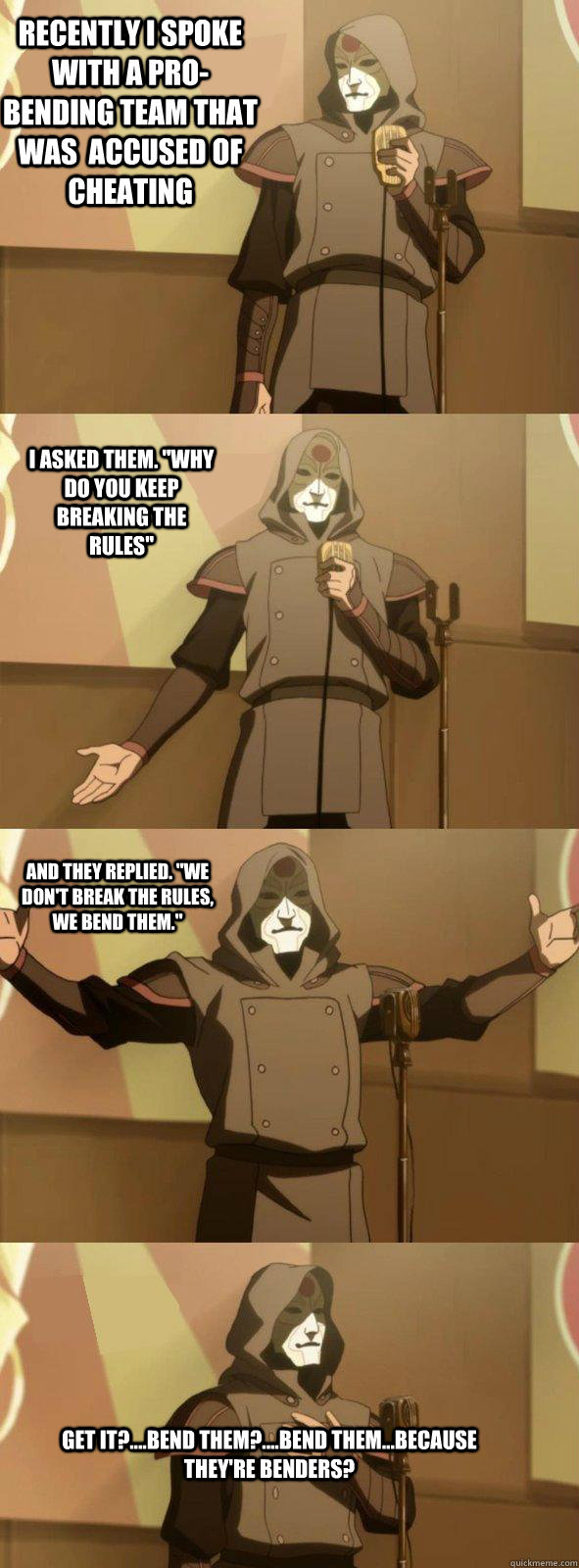 recently I spoke with a pro-bending team that was  accused of cheating Get it?....Bend them?....Bend them...because they're benders? I asked them. 