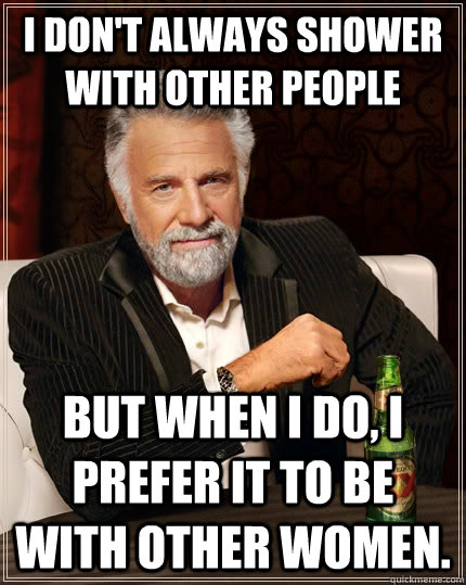 I don't always shower with other people but when I do, I prefer it to be with other women.  The Most Interesting Man In The World