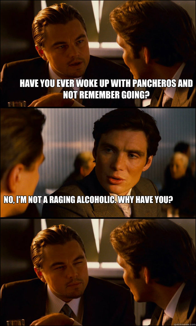 Have you ever woke up with Pancheros and not remember going? No, I'm not a raging alcoholic. why have you? - Have you ever woke up with Pancheros and not remember going? No, I'm not a raging alcoholic. why have you?  Inception