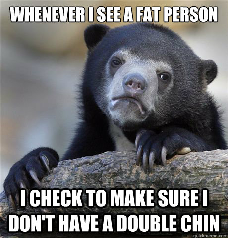 Whenever I see a fat person I check to make sure I don't have a double chin  Confession Bear