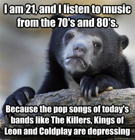 I am 21, and I listen to music from the 70's and 80's. Because the pop songs of today's bands like The Killers, Kings of Leon and Coldplay are depressing  Confession Bear