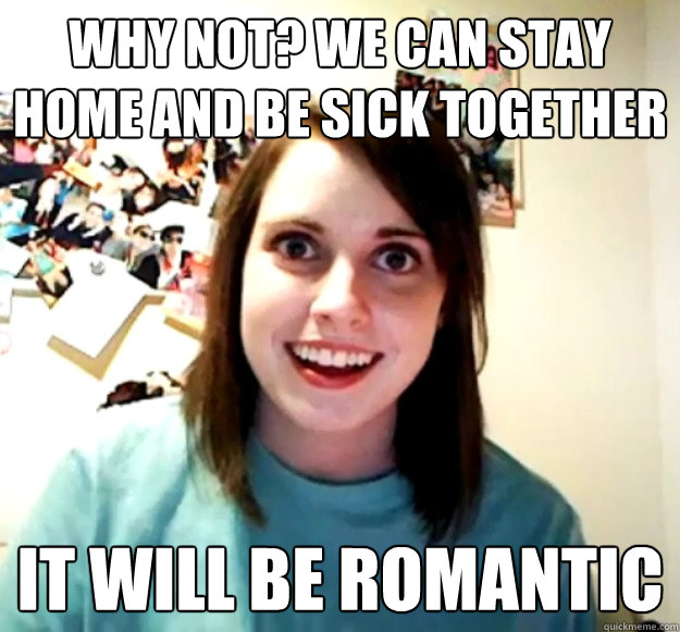 why not? we can stay home and be sick together it will be romantic - why not? we can stay home and be sick together it will be romantic  Overly Attached Girlfriend