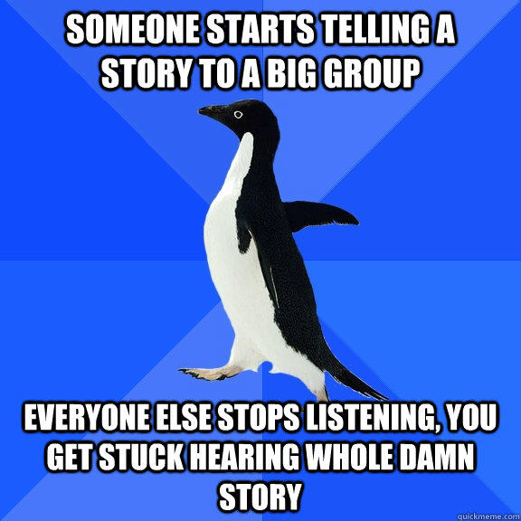 someone starts telling a   story to a big group everyone else stops listening, you get stuck hearing whole damn story  