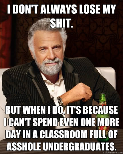 I don't always lose my shit. But when I do, it's because I can't spend even one more day in a classroom full of asshole undergraduates. - I don't always lose my shit. But when I do, it's because I can't spend even one more day in a classroom full of asshole undergraduates.  The Most Interesting Man In The World