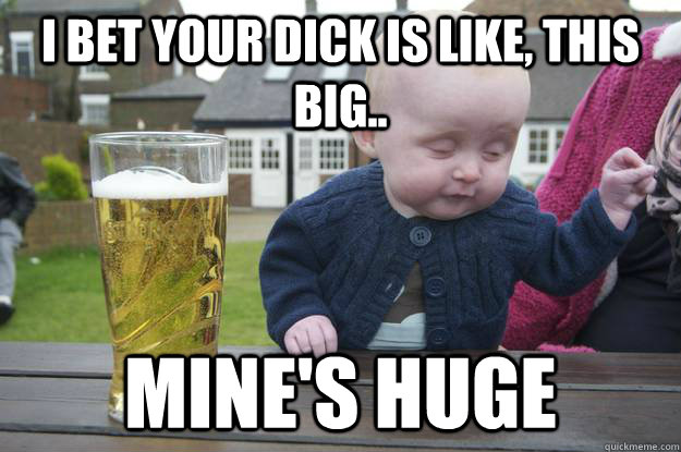 I bet your dick is like, this big.. mine's huge - I bet your dick is like, this big.. mine's huge  drunk baby