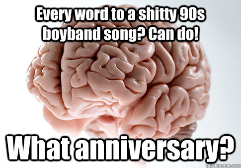 Every word to a shitty 90s boyband song? Can do! What anniversary?   Scumbag Brain