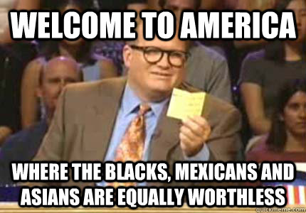 WELCOME TO America where the blacks, mexicans and asians are equally worthless  Whose Line