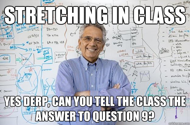 Stretching in class Yes derp, can you tell the class the answer to question 9?  Engineering Professor