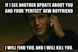 If i see another update about you and your 'perfect' NEW boyfriend I WILL FIND YOU, AND I WILL KILL YOU.  Taken call me maybe