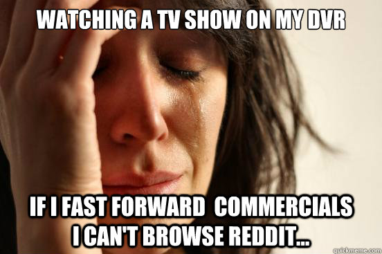 Watching a TV show on my dvr If I fast forward  commercials            I can't Browse Reddit...  First World Problems