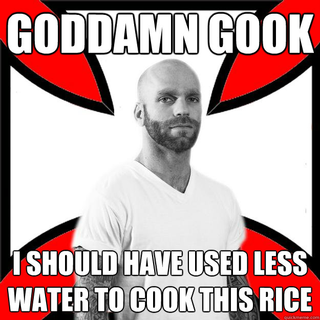 goddamn gook i should have used less water to cook this rice - goddamn gook i should have used less water to cook this rice  Skinhead with a Heart of Gold