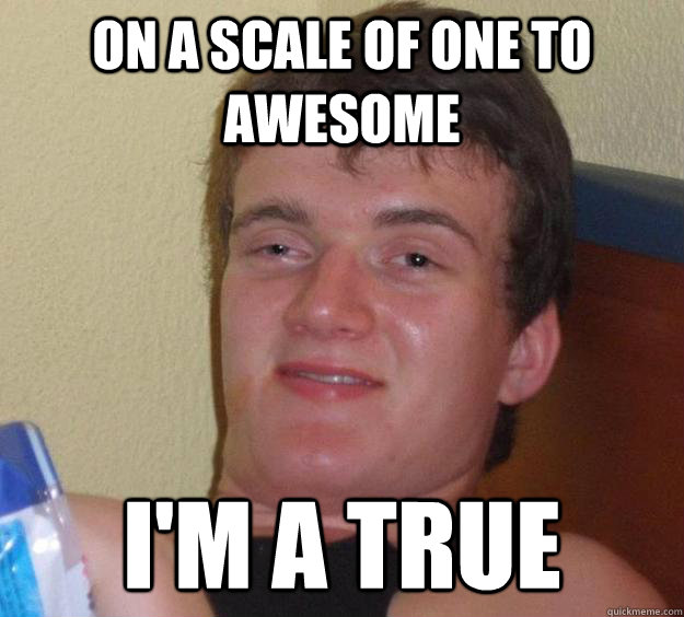 On a scale of one to awesome I'm a true  10 Guy