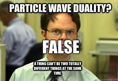 Particle wave Duality? False

 A thing can't be two totally different things at the same time.  - Particle wave Duality? False

 A thing can't be two totally different things at the same time.   Schrute