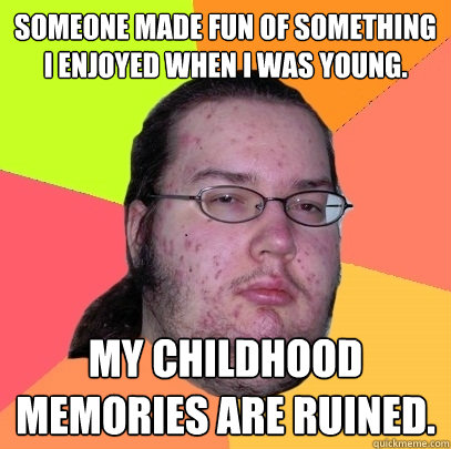 Someone made fun of something I enjoyed when I was young. My childhood memories are ruined.  Butthurt Dweller