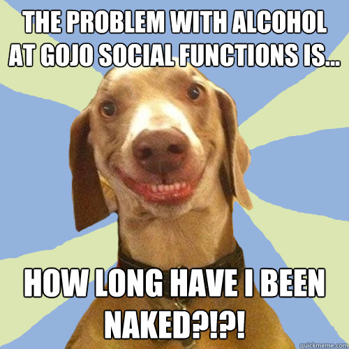 The problem with alcohol at gojo social functions is... how long have I been naked?!?!  Disgusting Doggy